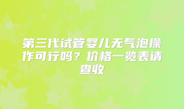 第三代试管婴儿无气泡操作可行吗？价格一览表请查收