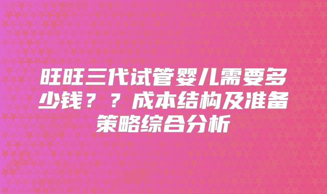 旺旺三代试管婴儿需要多少钱？？成本结构及准备策略综合分析