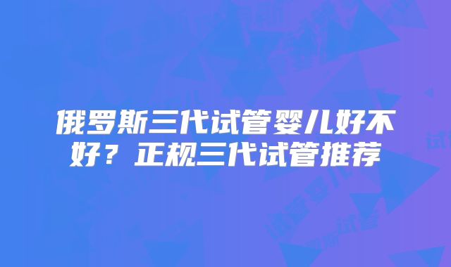 俄罗斯三代试管婴儿好不好？正规三代试管推荐