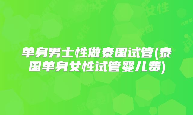 单身男士性做泰国试管(泰国单身女性试管婴儿费)