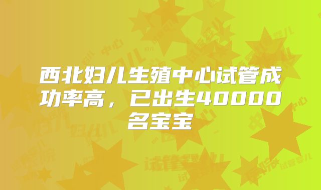 西北妇儿生殖中心试管成功率高,已出生40000名宝宝
