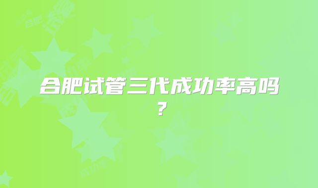 合肥试管三代成功率高吗?