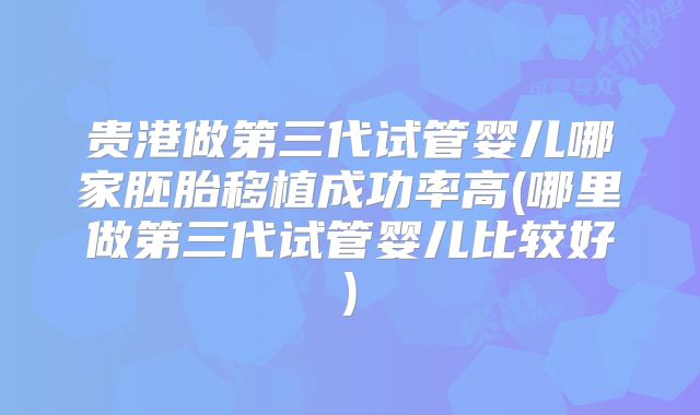 贵港做第三代试管婴儿哪家胚胎移植成功率高(哪里做第三代试管婴儿比较好)