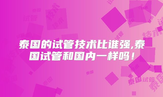泰国的试管技术比谁强,泰国试管和国内一样吗！