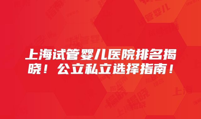上海试管婴儿医院排名揭晓！公立私立选择指南！