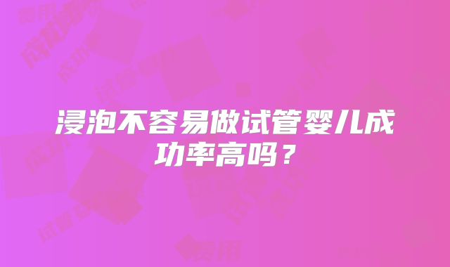 浸泡不容易做试管婴儿成功率高吗？