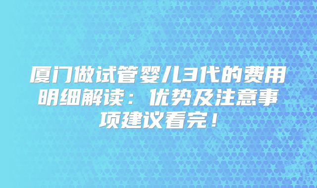 厦门做试管婴儿3代的费用明细解读：优势及注意事项建议看完！