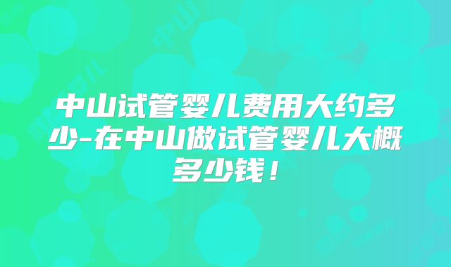 中山试管婴儿费用大约多少-在中山做试管婴儿大概多少钱！