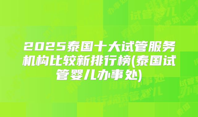 2025泰国十大试管服务机构比较新排行榜(泰国试管婴儿办事处)