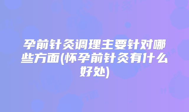 孕前针灸调理主要针对哪些方面(怀孕前针灸有什么好处)