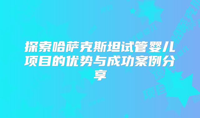 探索哈萨克斯坦试管婴儿项目的优势与成功案例分享