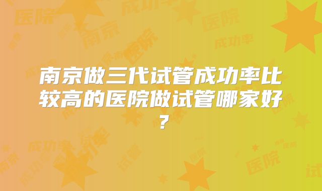南京做三代试管成功率比较高的医院做试管哪家好?