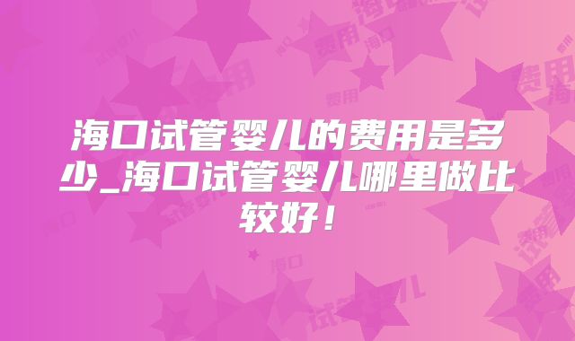 海口试管婴儿的费用是多少_海口试管婴儿哪里做比较好！