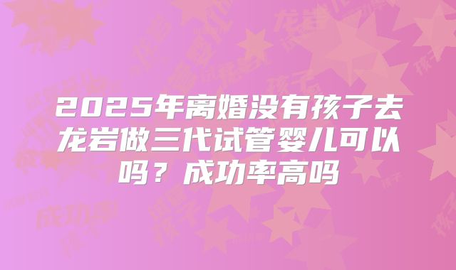 2025年离婚没有孩子去龙岩做三代试管婴儿可以吗？成功率高吗