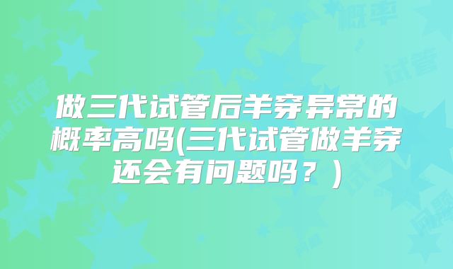 做三代试管后羊穿异常的概率高吗(三代试管做羊穿还会有问题吗?)
