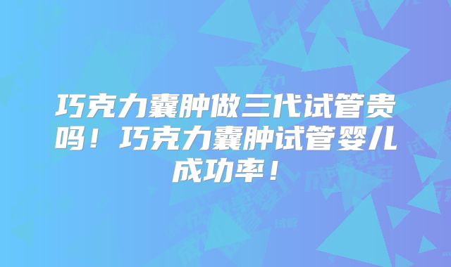 巧克力囊肿做三代试管贵吗！巧克力囊肿试管婴儿成功率！