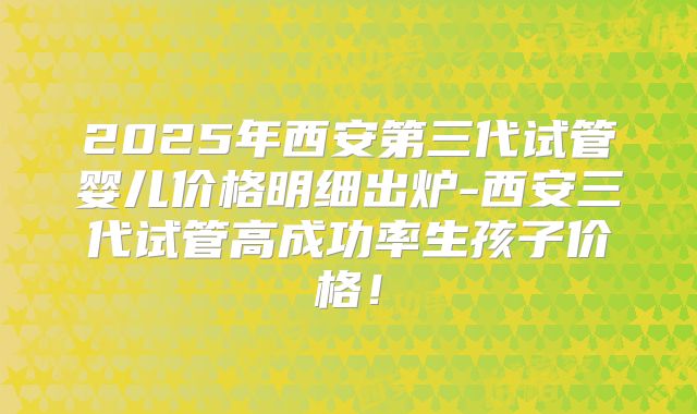 2025年西安第三代试管婴儿价格明细出炉-西安三代试管高成功率生孩子价格！