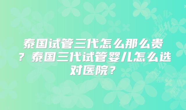 泰国试管三代怎么那么贵？泰国三代试管婴儿怎么选对医院？