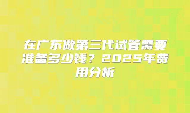 在广东做第三代试管需要准备多少钱？2025年费用分析