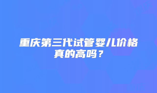 重庆第三代试管婴儿价格真的高吗?