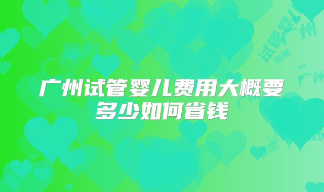 广州试管婴儿费用大概要多少如何省钱