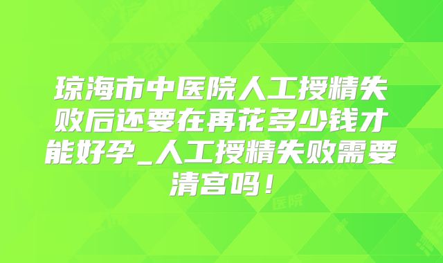 琼海市中医院人工授精失败后还要在再花多少钱才能好孕_人工授精失败需要清宫吗！