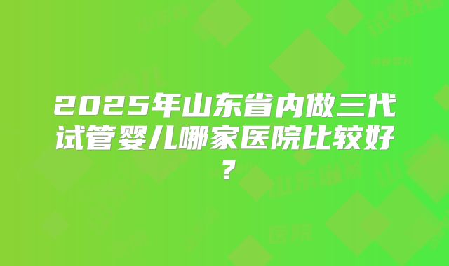 2025年山东省内做三代试管婴儿哪家医院比较好？