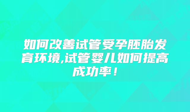 如何改善试管受孕胚胎发育环境,试管婴儿如何提高成功率！