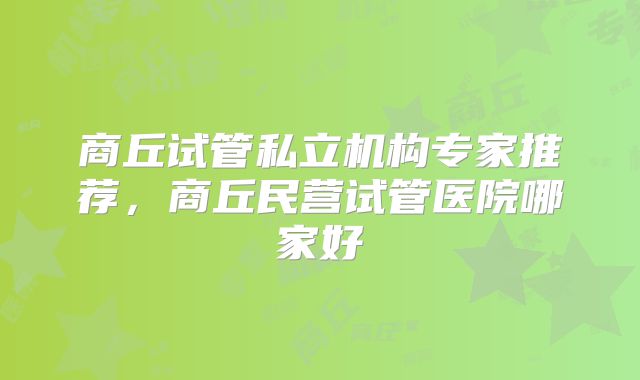 商丘试管私立机构专家推荐,商丘民营试管医院哪家好