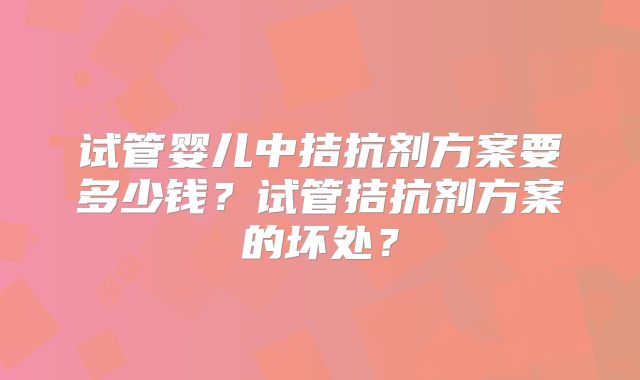 试管婴儿中拮抗剂方案要多少钱？试管拮抗剂方案的坏处？