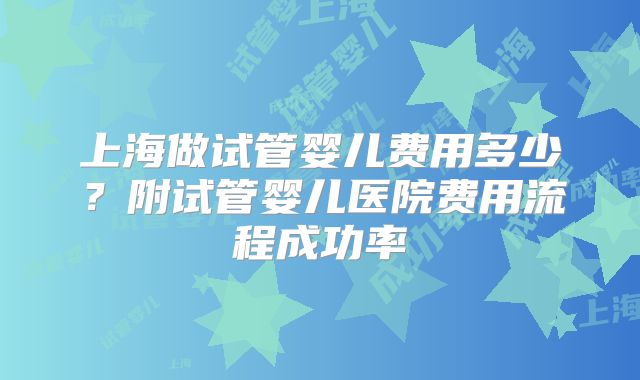 上海做试管婴儿费用多少？附试管婴儿医院费用流程成功率