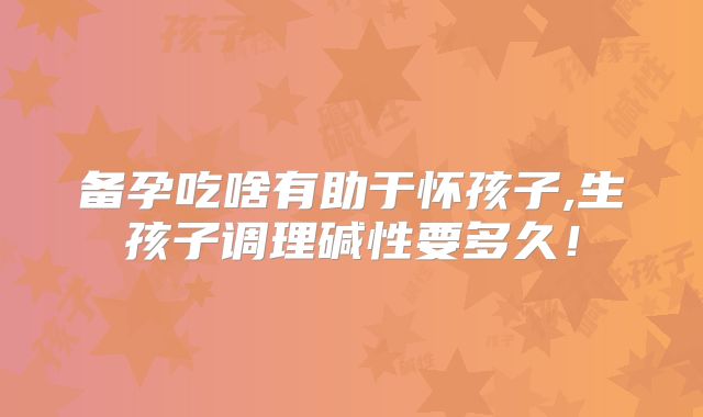 备孕吃啥有助于怀孩子,生孩子调理碱性要多久！