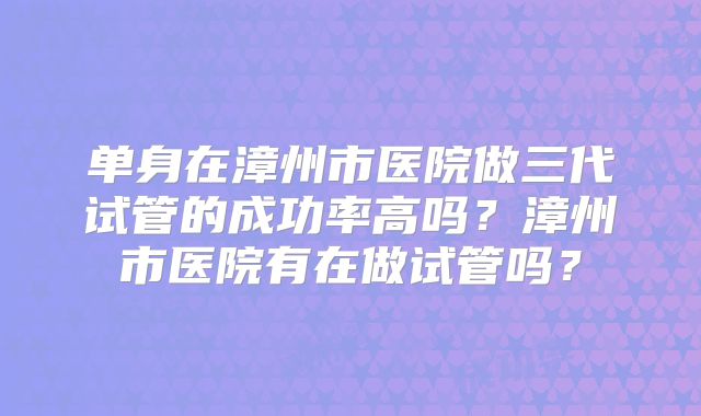 单身在漳州市医院做三代试管的成功率高吗?漳州市医院有在做试管吗?