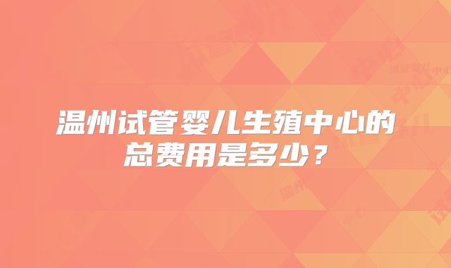 温州试管婴儿生殖中心的总费用是多少?
