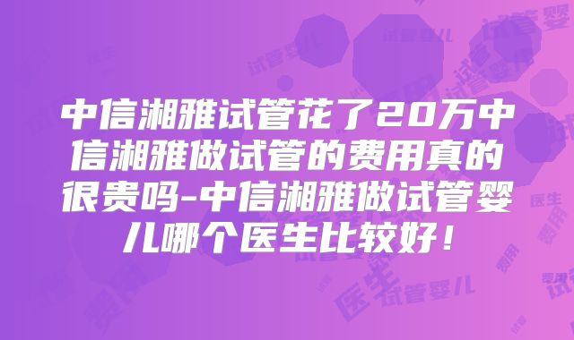 中信湘雅试管花了20万中信湘雅做试管的费用真的很贵吗-中信湘雅做试管婴儿哪个医生比较好!