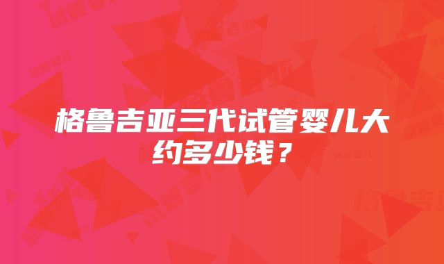 格鲁吉亚三代试管婴儿大约多少钱?