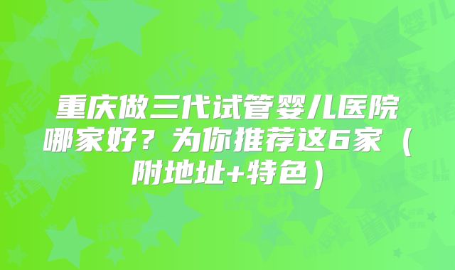 重庆做三代试管婴儿医院哪家好？为你推荐这6家（附地址+特色）