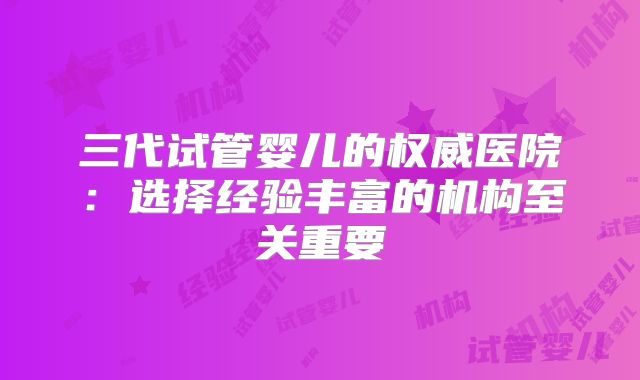 三代试管婴儿的权威医院:选择经验丰富的机构至关重要