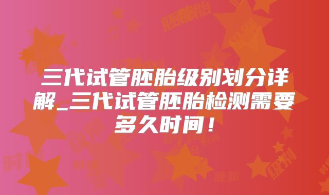 三代试管胚胎级别划分详解_三代试管胚胎检测需要多久时间！