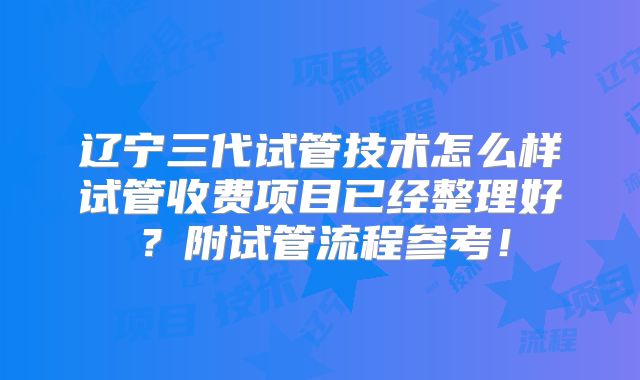 辽宁三代试管技术怎么样试管收费项目已经整理好？附试管流程参考！