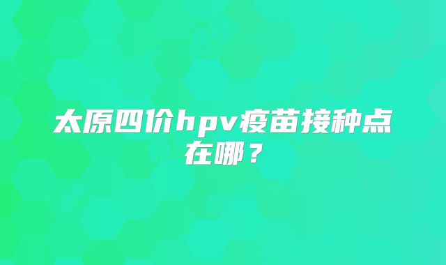 太原四价hpv疫苗接种点在哪?