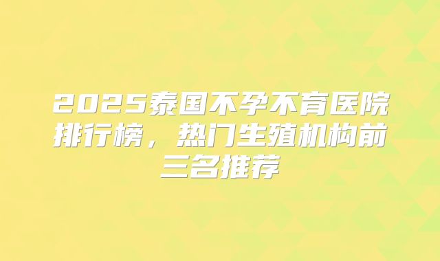2025泰国不孕不育医院排行榜，热门生殖机构前三名推荐