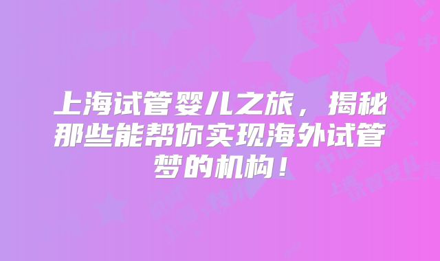 上海试管婴儿之旅,揭秘那些能帮你实现海外试管梦的机构!