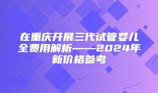 在重庆开展三代试管婴儿全费用解析——2024年新价格参考