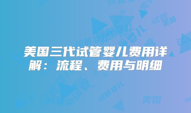 美国三代试管婴儿费用详解:流程、费用与明细
