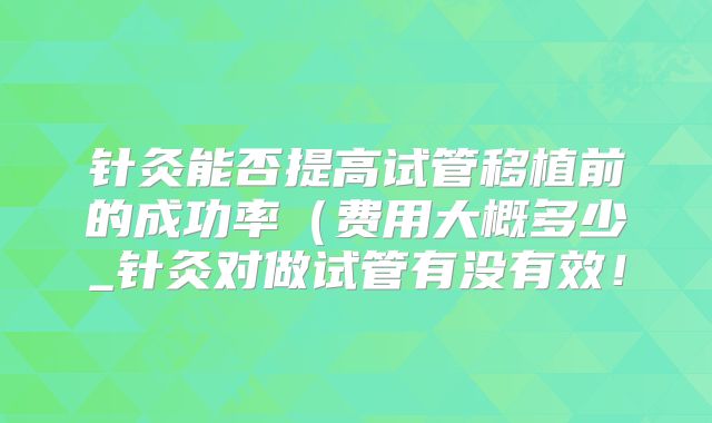 针灸能否提高试管移植前的成功率(费用大概多少_针灸对做试管有没有效!