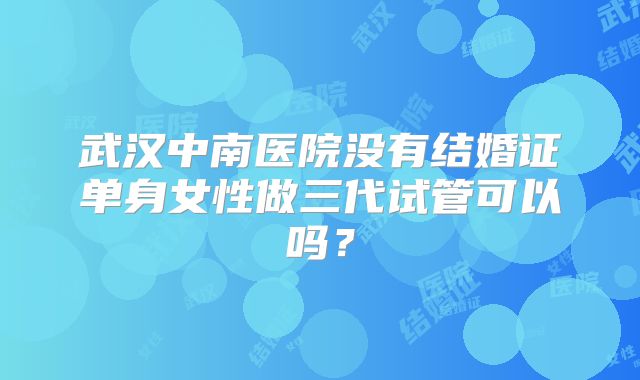 武汉中南医院没有结婚证单身女性做三代试管可以吗？