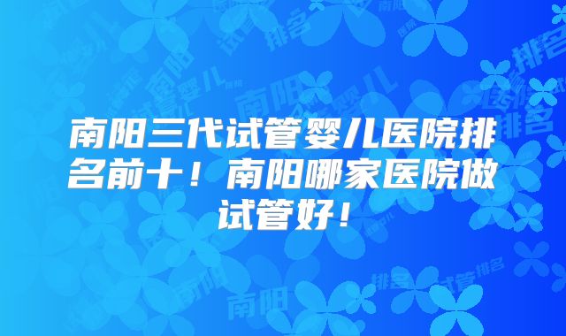 南阳三代试管婴儿医院排名前十!南阳哪家医院做试管好!