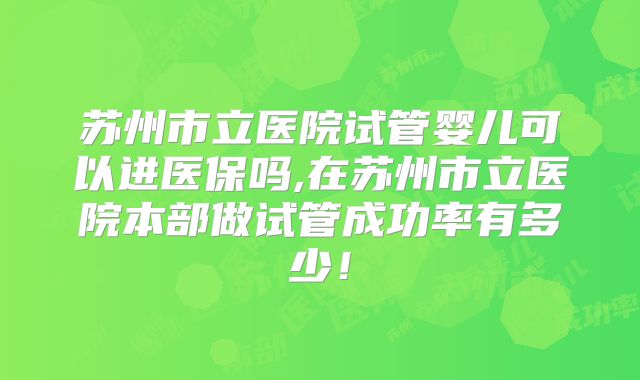 苏州市立医院试管婴儿可以进医保吗,在苏州市立医院本部做试管成功率有多少!
