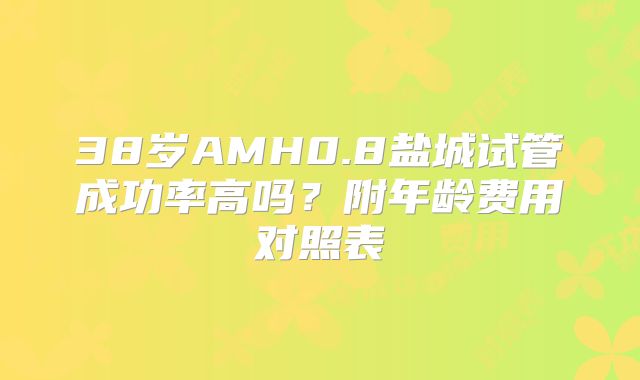38岁AMH0.8盐城试管成功率高吗？附年龄费用对照表